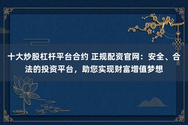 十大炒股杠杆平台合约 正规配资官网：安全、合法的投资平台，助您实现财富增值梦想
