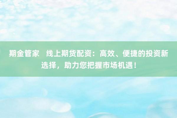 期金管家   线上期货配资：高效、便捷的投资新选择，助力您把握市场机遇！