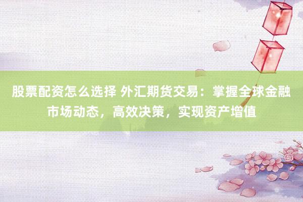 股票配资怎么选择 外汇期货交易：掌握全球金融市场动态，高效决策，实现资产增值