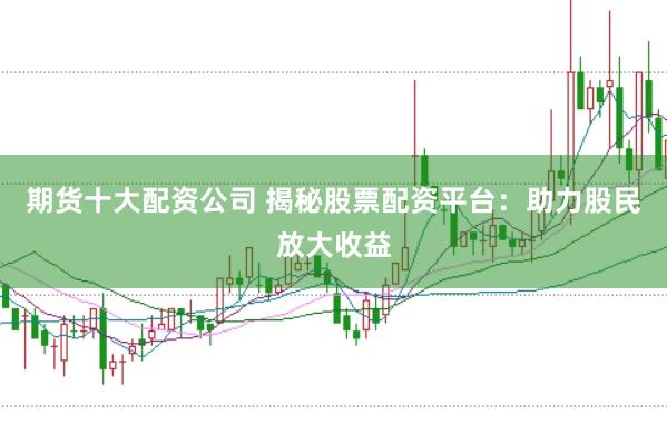 期货十大配资公司 揭秘股票配资平台：助力股民放大收益