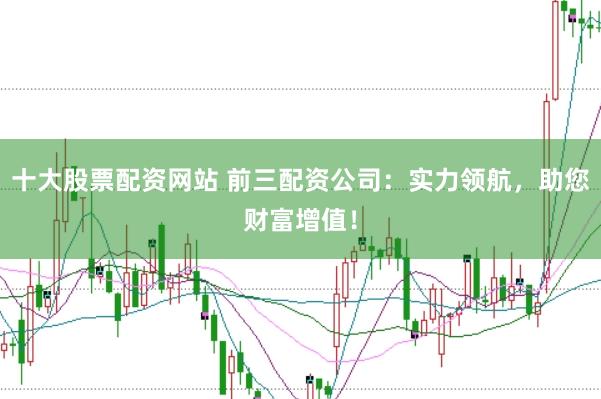 十大股票配资网站 前三配资公司：实力领航，助您财富增值！