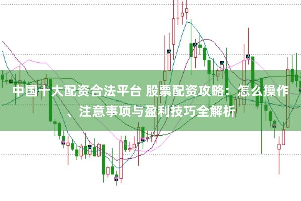 中国十大配资合法平台 股票配资攻略：怎么操作、注意事项与盈利技巧全解析