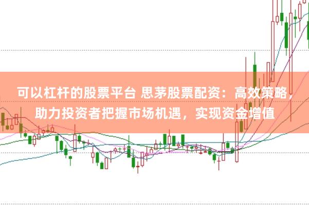 可以杠杆的股票平台 思茅股票配资：高效策略，助力投资者把握市场机遇，实现资金增值