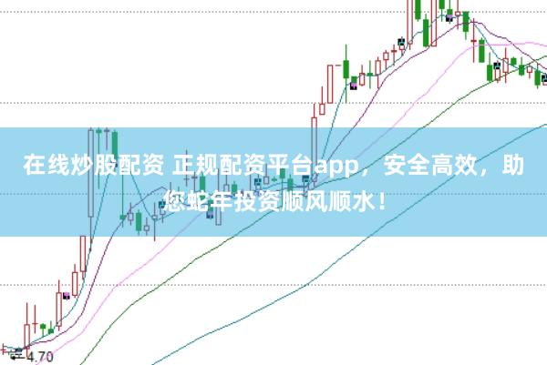 在线炒股配资 正规配资平台app，安全高效，助您蛇年投资顺风顺水！
