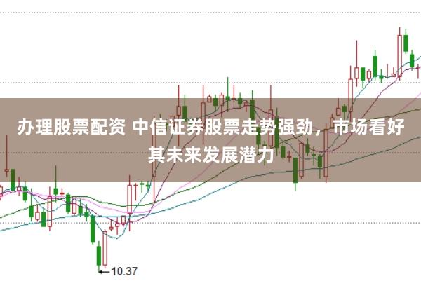 办理股票配资 中信证券股票走势强劲，市场看好其未来发展潜力