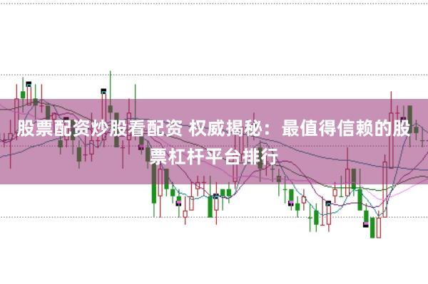 股票配资炒股看配资 权威揭秘：最值得信赖的股票杠杆平台排行