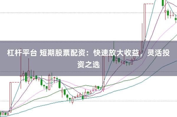 杠杆平台 短期股票配资：快速放大收益，灵活投资之选