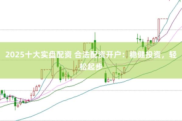 2025十大实盘配资 合法配资开户：稳健投资，轻松起步