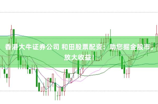 香港大牛证券公司 和田股票配资：助您掘金股市，放大收益！