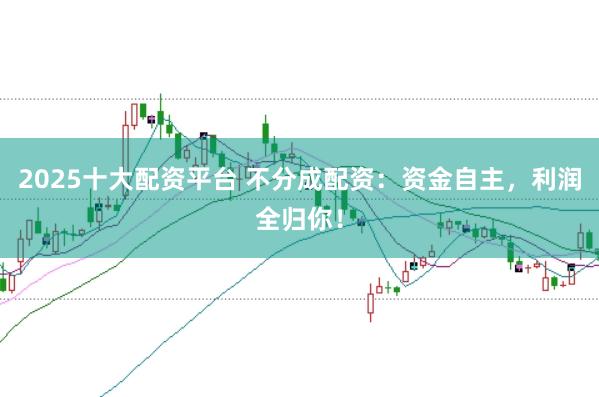 2025十大配资平台 不分成配资：资金自主，利润全归你！