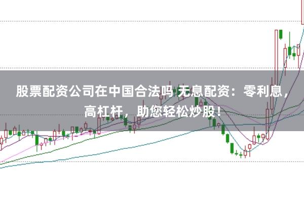 股票配资公司在中国合法吗 无息配资：零利息，高杠杆，助您轻松炒股！