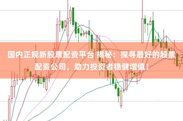 国内正规新股票配资平台 揭秘：探寻最好的股票配资公司，助力投资者稳健增值！