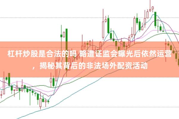 杠杆炒股是合法的吗 略遭证监会曝光后依然运营，揭秘其背后的非法场外配资活动