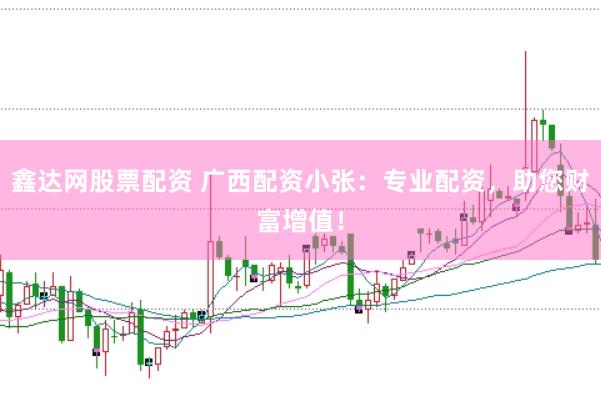 鑫达网股票配资 广西配资小张：专业配资，助您财富增值！