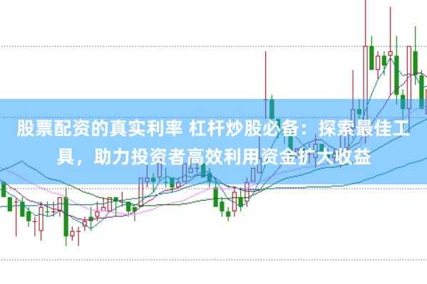 股票配资的真实利率 杠杆炒股必备：探索最佳工具，助力投资者高效利用资金扩大收益