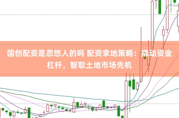 国创配资是忽悠人的吗 配资拿地策略：撬动资金杠杆，智取土地市场先机