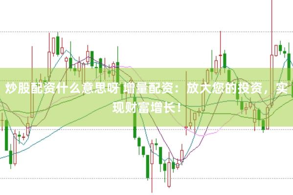 炒股配资什么意思呀 增量配资：放大您的投资，实现财富增长！