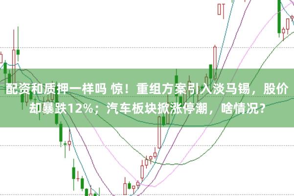 配资和质押一样吗 惊！重组方案引入淡马锡，股价却暴跌12%；汽车板块掀涨停潮，啥情况？
