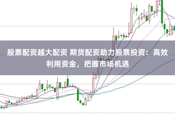 股票配资越大配资 期货配资助力股票投资：高效利用资金，把握市场机遇