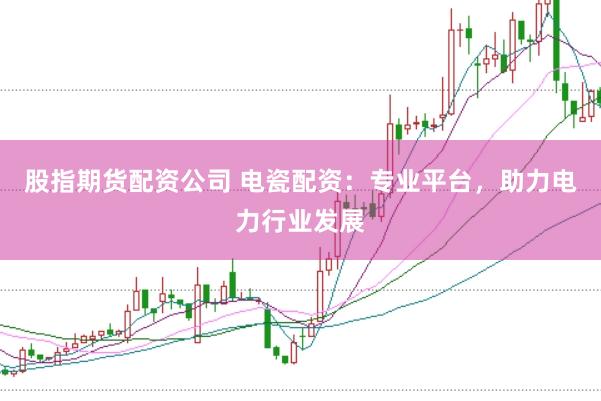 股指期货配资公司 电瓷配资：专业平台，助力电力行业发展