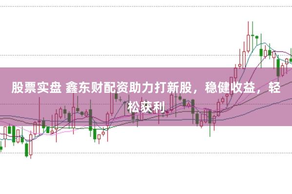 股票实盘 鑫东财配资助力打新股，稳健收益，轻松获利
