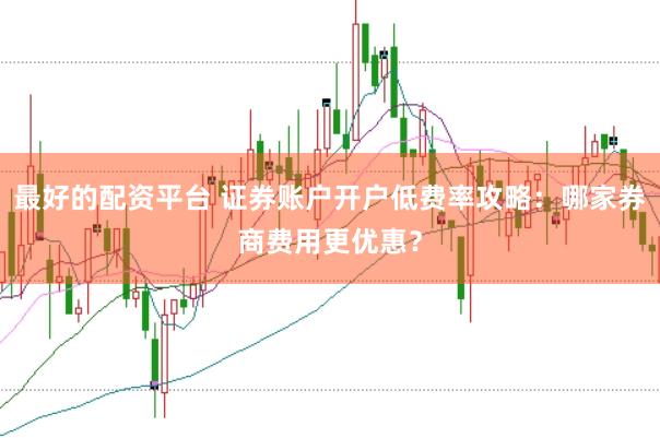 最好的配资平台 证券账户开户低费率攻略：哪家券商费用更优惠？