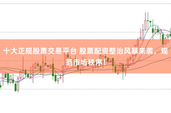十大正规股票交易平台 股票配资整治风暴来袭，规范市场秩序！