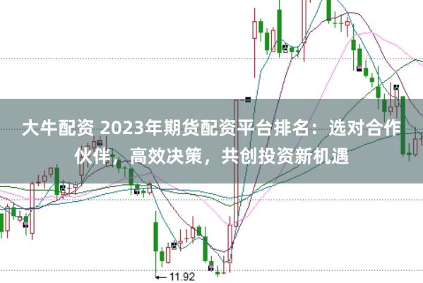 大牛配资 2023年期货配资平台排名：选对合作伙伴，高效决策，共创投资新机遇