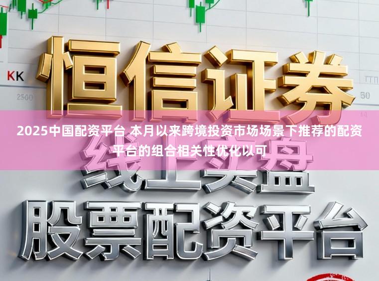 2025中国配资平台 本月以来跨境投资市场场景下推荐的配资平台的组合相关性优化以可
