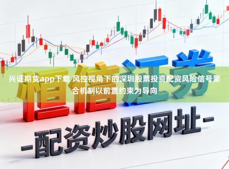 兴证期货app下载 风控视角下的深圳股票投资配资风险信号聚合机制以前置约束为导向
