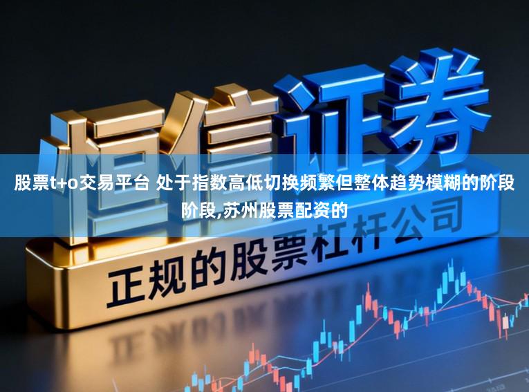 股票t+o交易平台 处于指数高低切换频繁但整体趋势模糊的阶段阶段，苏州股票配资的