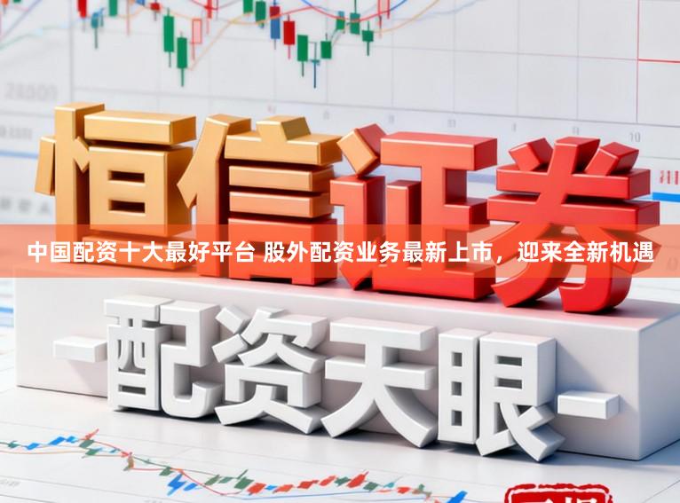 中国配资十大最好平台 股外配资业务最新上市，迎来全新机遇