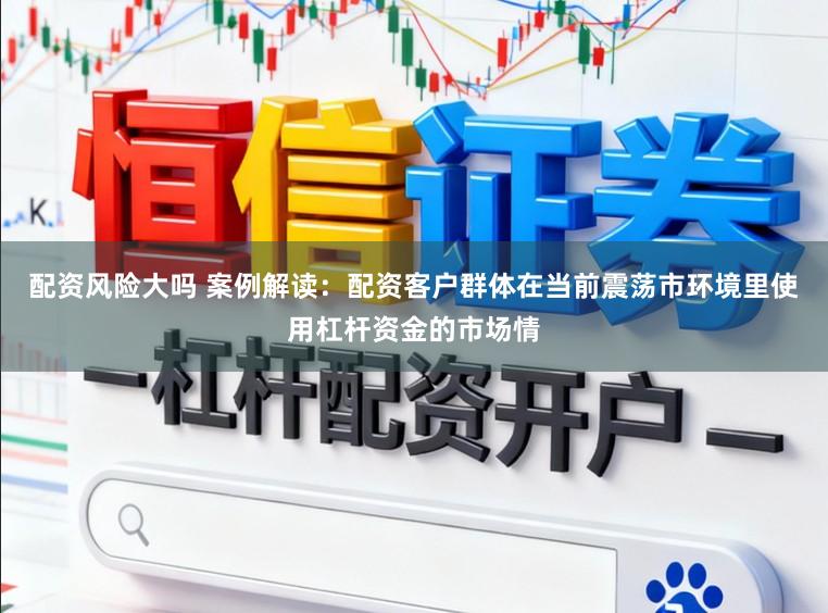配资风险大吗 案例解读：配资客户群体在当前震荡市环境里使用杠杆资金的市场情