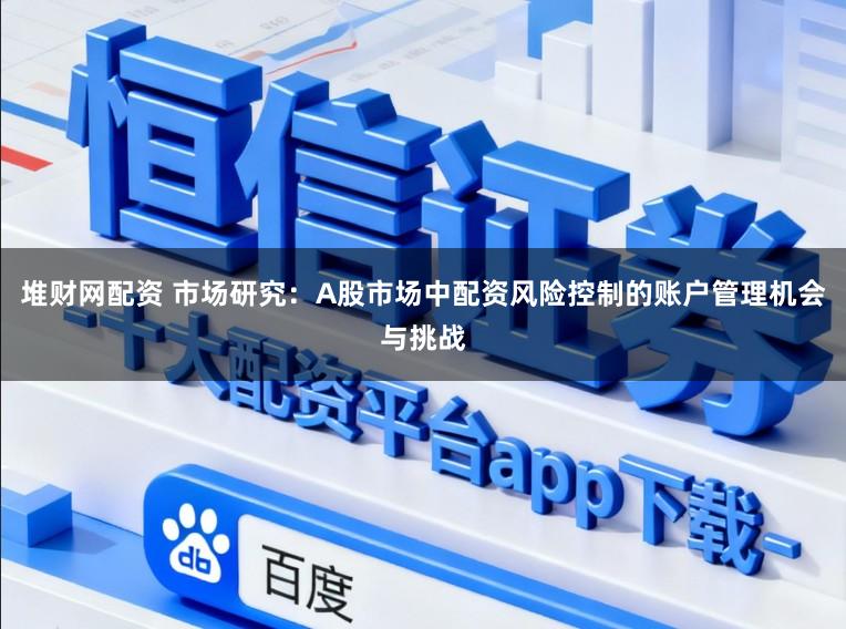 堆财网配资 市场研究：A股市场中配资风险控制的账户管理机会与挑战